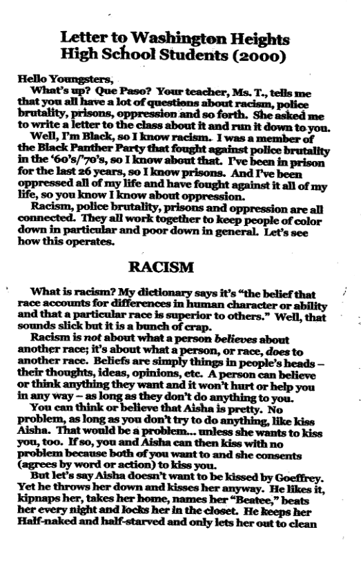 Letter to Washington Heights High School Students (2000)  Hello Yc  ‘What’s up? Que Pase? Your teacher, Ms. T., tells me that you all have a lot of questions about racism, police ‘brutality, prisons, oppression and so forth. She asked me to write a letter to the class about it and run it down te you.  wm,rmm.nm’-’:m 1 was a member of the Black Panther Party that fought against police in the ‘60s/70’s, 50 I know about that. I’ve been in for the last 26 years, so 1 know prisons. And I’ve been oppressed all of my life and have fought against it all of my Tife, o you know I know about oppression.  Racism, police brutality, prisons and oppression are all connected. They all work together to keep people of color down in particular and poor down in general. Let’s sce how this operates.  RACISM  ‘What is racism? My dictionary says it’s “the belief that race accounts for differences in human character or ability and that a particular race is superior to others.” Well, that sounds slick but it is a bunch of crap.  Racism is not about what a person believes about another race; it’s about what a person, or race, does to another race. Beliefs are simply things in people’s heads — their thoughts, ideas, opinions, etc. A person can believe or think mhgmﬂzywmmﬂhd:m’!hﬂoer in any way — as long as ’t do anything to you.  ngmmmwmhlgnM-hm. No  as as you try to do anything, like kiss mm.mmu.mmnmmm you, t0o. If s0, you and Aisha can then kiss with no problem because both of you want to and she consents (agrees by word or action) to kiss you.  But let’s say Aisha doesn’t want to be kissed by Goeffrey. Yet he throws her down and kisses her anyway. He likes it, kipnaps her, takes her home, names her “Beatee,” beats her every night and locks her in the closet. He keeps her Half-naked and half-starved and only lets her out to clean 